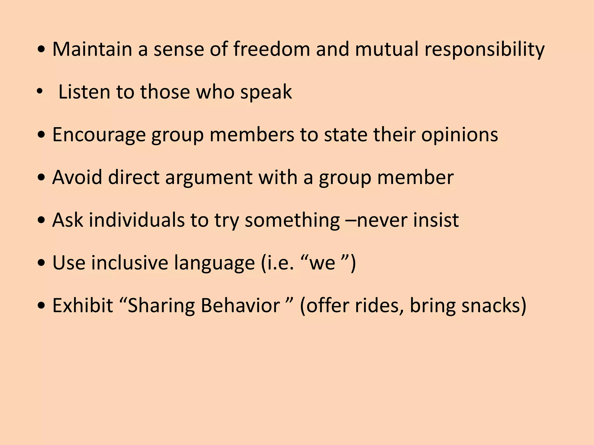 • Maintain a sense of freedom and mutual responsibility
• Listen to those who speak
• Encourage group members to state their opinions
• Avoid direct argument with a group member
• Ask individuals to try something –never insist
• Use inclusive language (i.e. “we ”)
• Exhibit “Sharing Behavior ” (offer rides, bring snacks)
 