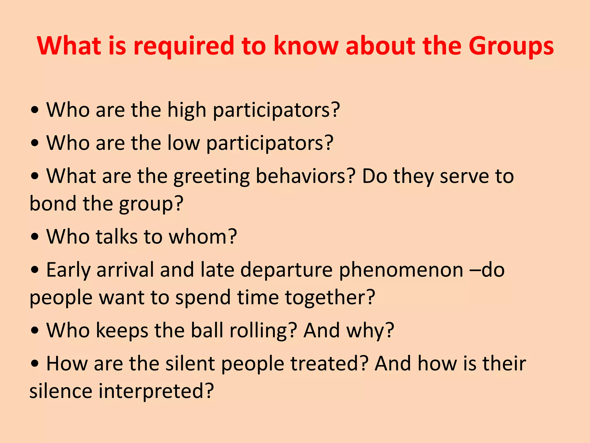 What is required to know about the Groups
• Who are the high participators?
• Who are the low participators?
• What are the greeting behaviors? Do they serve to
bond the group?
• Who talks to whom?
• Early arrival and late departure phenomenon –do
people want to spend time together?
• Who keeps the ball rolling? And why?
• How are the silent people treated? And how is their
silence interpreted?
 