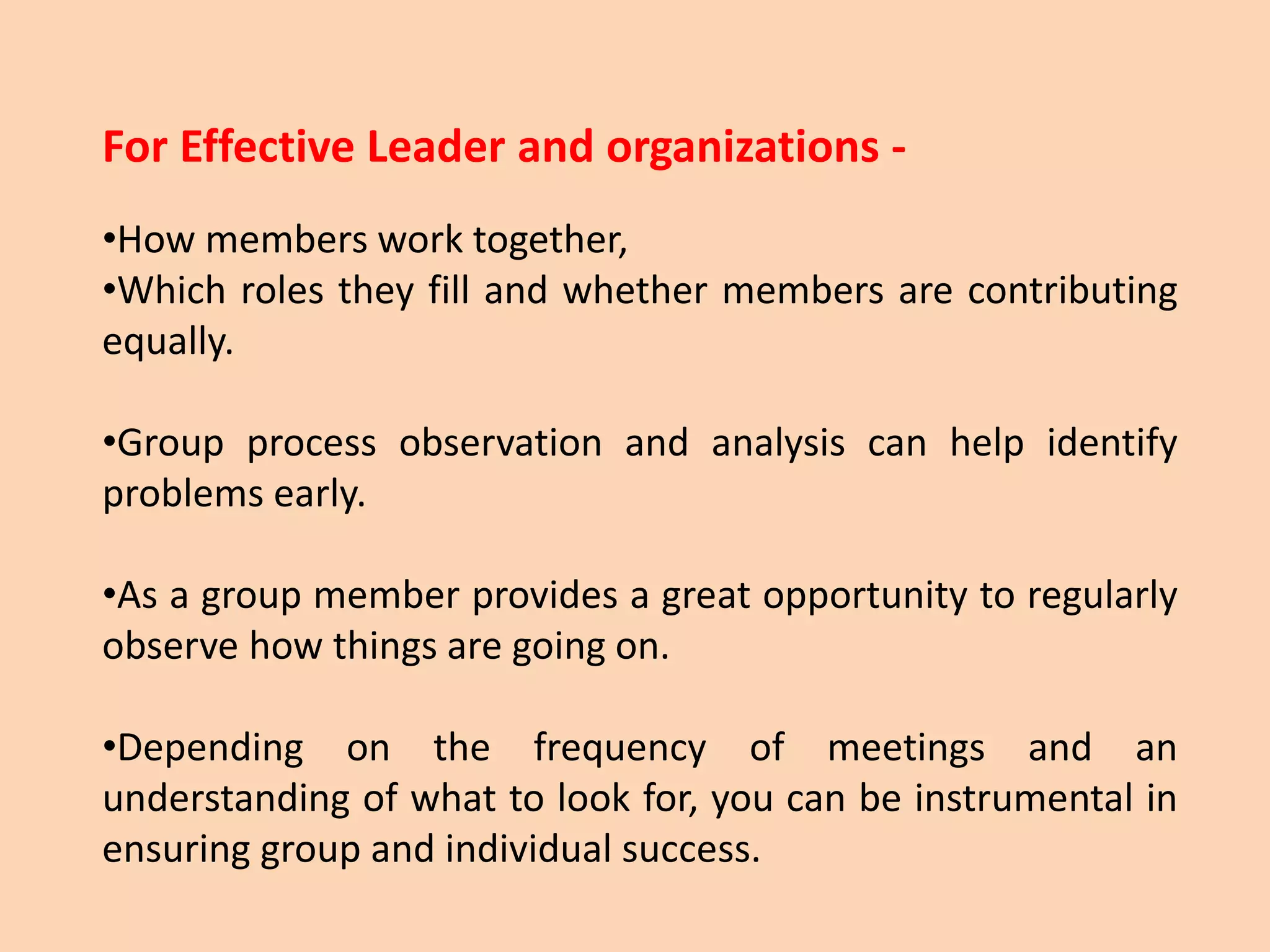 For Effective Leader and organizations -
•How members work together,
•Which roles they fill and whether members are contributing
equally.
•Group process observation and analysis can help identify
problems early.
•As a group member provides a great opportunity to regularly
observe how things are going on.
•Depending on the frequency of meetings and an
understanding of what to look for, you can be instrumental in
ensuring group and individual success.
 