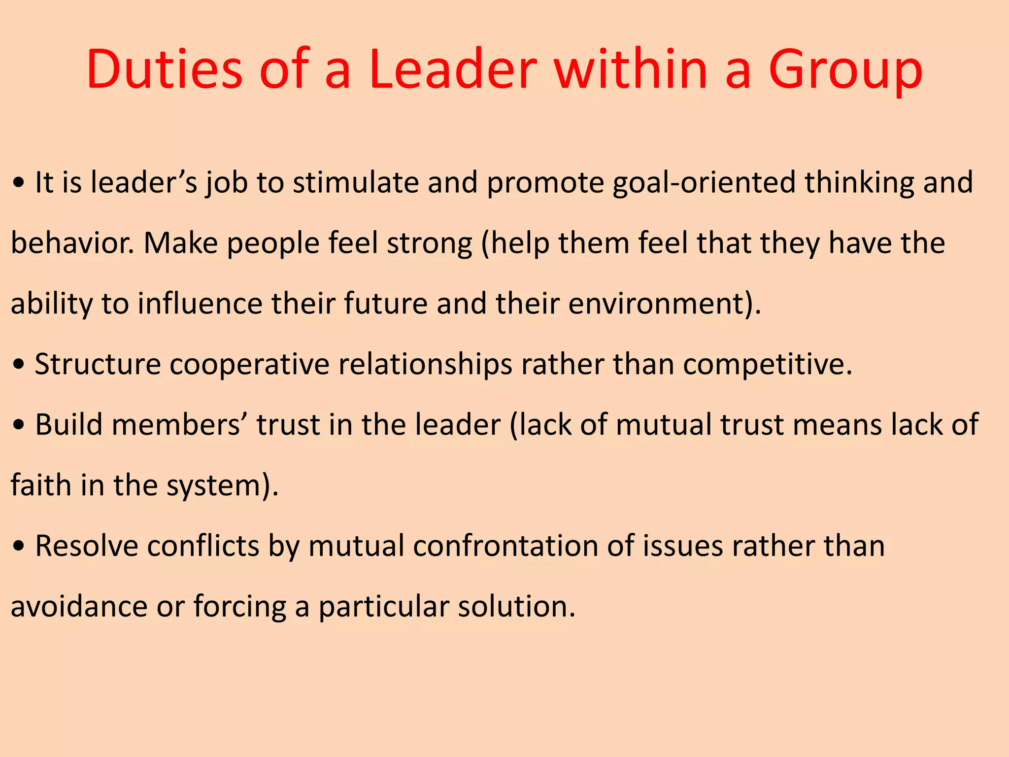 Duties of a Leader within a Group
• It is leader’s job to stimulate and promote goal-oriented thinking and
behavior. Make people feel strong (help them feel that they have the
ability to influence their future and their environment).
• Structure cooperative relationships rather than competitive.
• Build members’ trust in the leader (lack of mutual trust means lack of
faith in the system).
• Resolve conflicts by mutual confrontation of issues rather than
avoidance or forcing a particular solution.
 