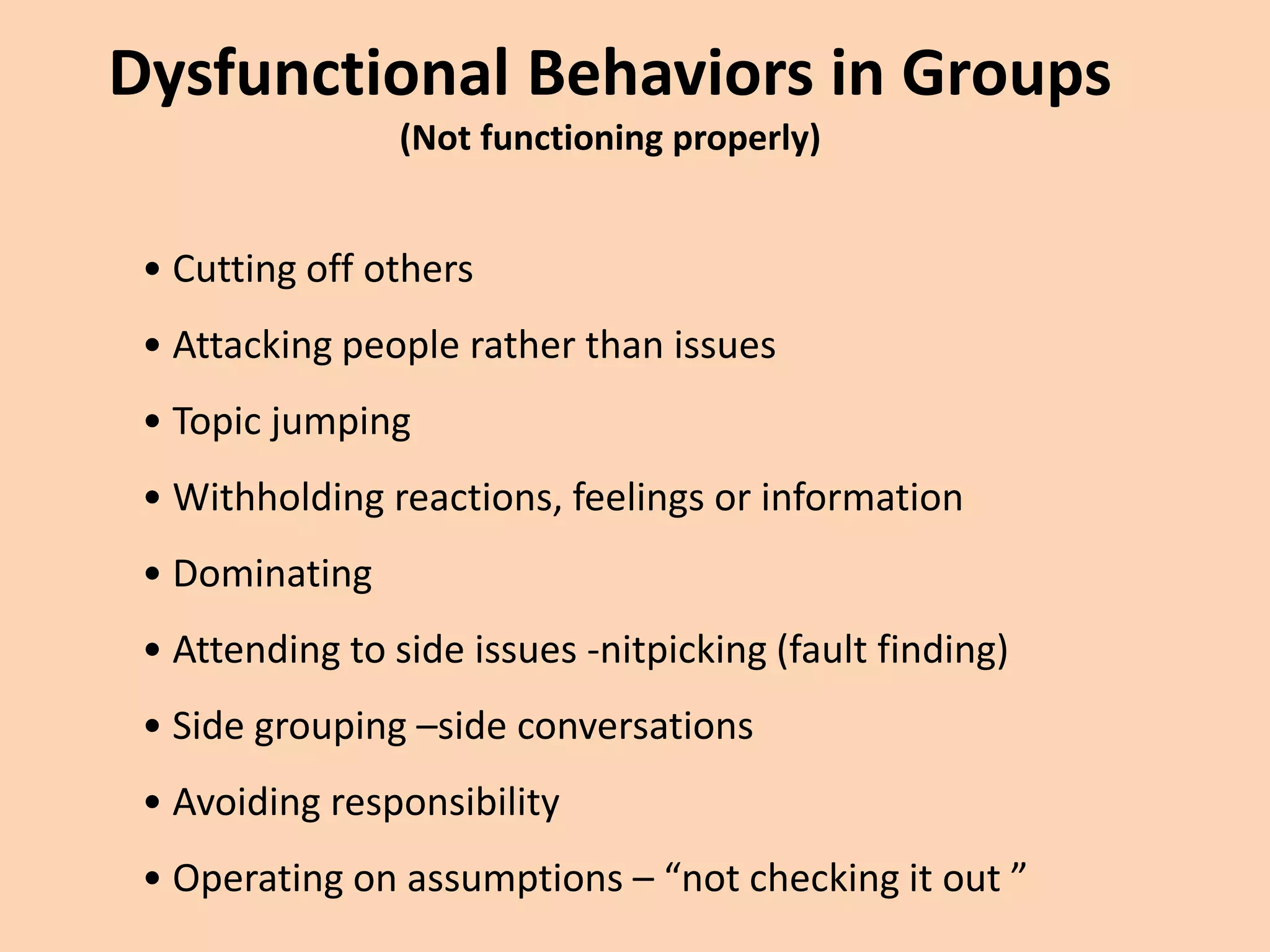 Dysfunctional Behaviors in Groups
(Not functioning properly)
• Cutting off others
• Attacking people rather than issues
• Topic jumping
• Withholding reactions, feelings or information
• Dominating
• Attending to side issues -nitpicking (fault finding)
• Side grouping –side conversations
• Avoiding responsibility
• Operating on assumptions – “not checking it out ”
 