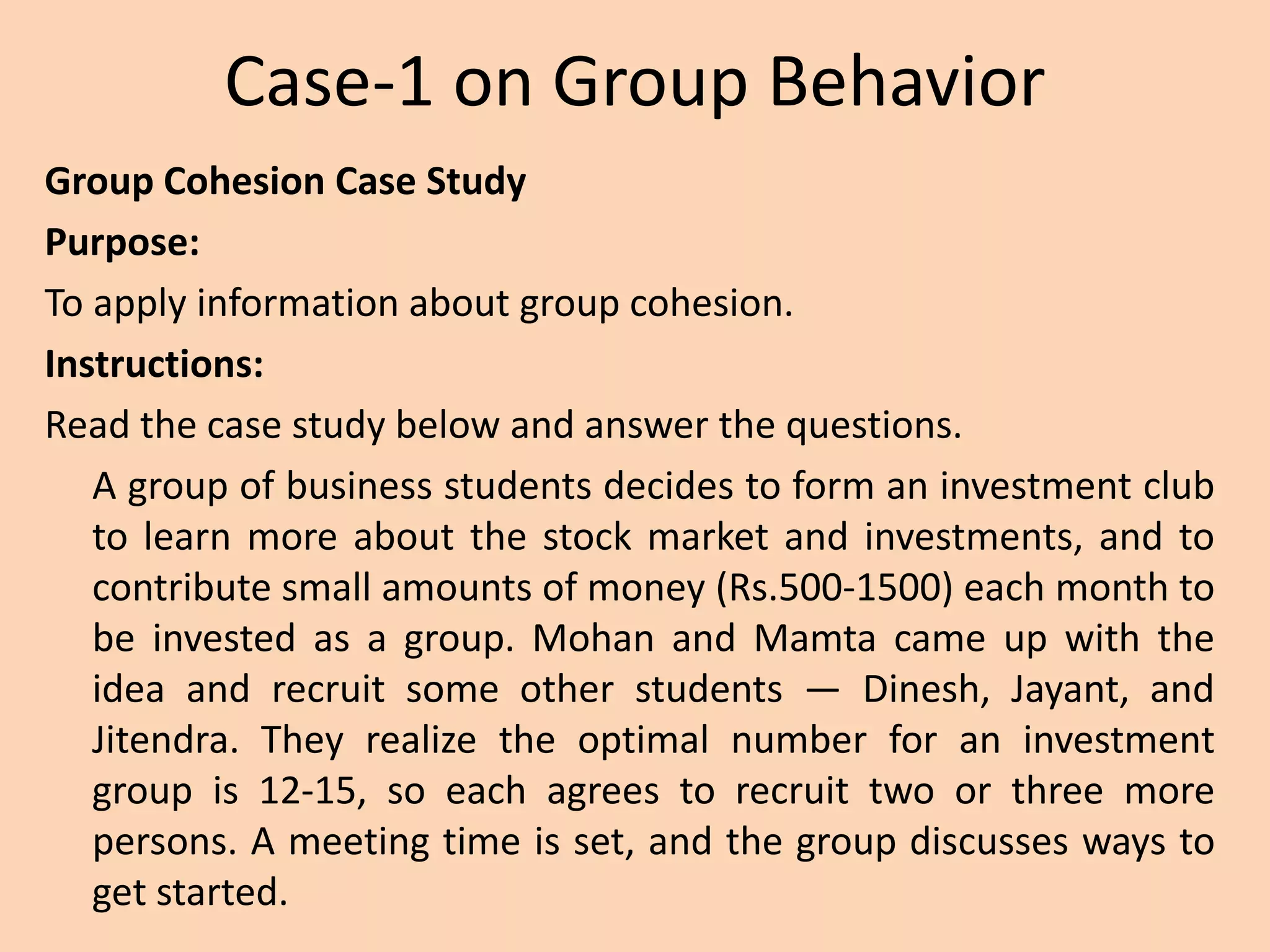 Case-1 on Group Behavior
Group Cohesion Case Study
Purpose:
To apply information about group cohesion.
Instructions:
Read the case study below and answer the questions.
A group of business students decides to form an investment club
to learn more about the stock market and investments, and to
contribute small amounts of money (Rs.500-1500) each month to
be invested as a group. Mohan and Mamta came up with the
idea and recruit some other students — Dinesh, Jayant, and
Jitendra. They realize the optimal number for an investment
group is 12-15, so each agrees to recruit two or three more
persons. A meeting time is set, and the group discusses ways to
get started.
 