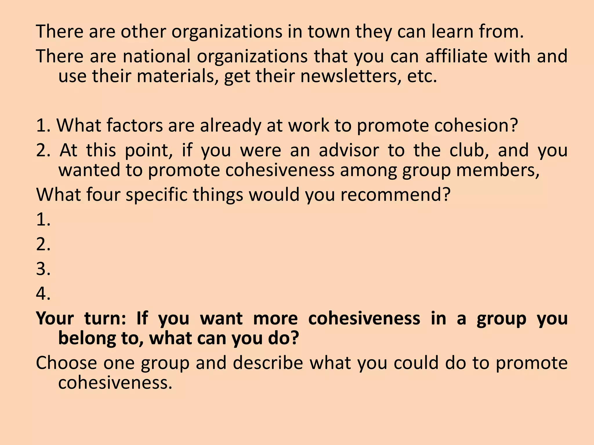 There are other organizations in town they can learn from.
There are national organizations that you can affiliate with and
use their materials, get their newsletters, etc.
1. What factors are already at work to promote cohesion?
2. At this point, if you were an advisor to the club, and you
wanted to promote cohesiveness among group members,
What four specific things would you recommend?
1.
2.
3.
4.
Your turn: If you want more cohesiveness in a group you
belong to, what can you do?
Choose one group and describe what you could do to promote
cohesiveness.
 