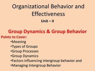 Organizational Behavior and
Effectiveness
Unit – II
Group Dynamics & Group Behavior
Points to Cover:
•Meaning
•Types of Groups
•Group Processes
•Group Dynamics
•Factors influencing intergroup behavior and
•Managing Intergroup Behavior
 