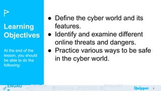 Learning
Objectives
At the end of the
lesson, you should
be able to do the
following:
ENGAG EXPLOR
EXPLAIN EXTEND
EVALUAT 3
● Define the cyber world and its
features.
● Identify and examine different
online threats and dangers.
● Practice various ways to be safe
in the cyber world.
 
