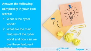 ENGAG EXPLOR
EXPLAIN EXTEND
EVALUAT
ENGAG EXPLOR
EXPLAIN EXTEND
EVALUAT
Answer the following
completely in your own
words:
1. What is the cyber
world?
2. What are the main
features of the cyber
world and how can we
use these features?
38
 