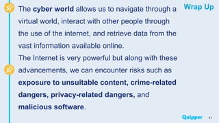 Wrap Up
The cyber world allows us to navigate through a
virtual world, interact with other people through
the use of the internet, and retrieve data from the
vast information available online.
The Internet is very powerful but along with these
advancements, we can encounter risks such as
exposure to unsuitable content, crime-related
dangers, privacy-related dangers, and
malicious software.
41
 