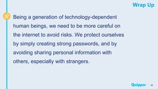 Wrap Up
Being a generation of technology-dependent
human beings, we need to be more careful on
the internet to avoid risks. We protect ourselves
by simply creating strong passwords, and by
avoiding sharing personal information with
others, especially with strangers.
42
 