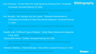 Bibliography
44
Kent, Germany. “You Are What You Tweet Quotes by Germany Kent.” Goodreads.
Goodreads. Accessed February 22, 2020.
https://www.goodreads.com/work/quotes/45331179-you-are-what-you-tweet-
harness-the-power-of-twitter-to-create-a-happier
Kim, Seungho, Seo, Seung-a, and Lee, Insook . “Essential Characteristics of
Cyberspace and Analysis of Cyber Educational Institutions”. Accessed February
21, 2020.
https://pdfs.semanticscholar.org/df41/ccc22e02a53f05613bbcb1ab5ecda71ef07
6.pdf
Sowells, Julia. “8 Different Types of Malware.” United States Cybersecurity Magazine,
3 Aug. 2018. https://www.uscybersecurity.net/malware/
“Staying Safe Online.” Childline. Accessed February 22, 2020.
https://www.childline.org.uk/info-advice/bullying-abuse-safety/online-mobile-
safety/staying-safe-online/
Volkmann, Matthew J. “Internet Dangers.” UIowa Wiki. Accessed February 21, 2020.
https://wiki.uiowa.edu/display/edtech/Internet+Dangers
 