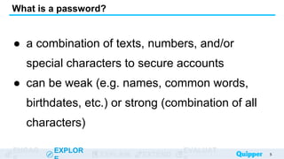 ENGAG EXPLOR
EXPLAIN EXTEND
EVALUAT
What is a password?
● a combination of texts, numbers, and/or
special characters to secure accounts
● can be weak (e.g. names, common words,
birthdates, etc.) or strong (combination of all
characters)
5
 