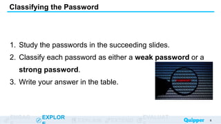 ENGAG EXPLOR
EXPLAIN EXTEND
EVALUAT
1. Study the passwords in the succeeding slides.
2. Classify each password as either a weak password or a
strong password.
3. Write your answer in the table.
Classifying the Password
6
 