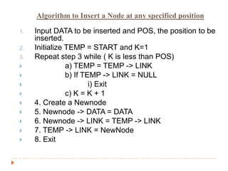 Algorithm to Insert a Node at any specified position

1.   Input DATA to be inserted and POS, the position to be
     inserted.
2.   Initialize TEMP = START and K=1
3.   Repeat step 3 while ( K is less than POS)
               a) TEMP = TEMP -> LINK
               b) If TEMP -> LINK = NULL
                       i) Exit
               c) K = K + 1
    4. Create a Newnode
    5. Newnode -> DATA = DATA
    6. Newnode -> LINK = TEMP -> LINK
    7. TEMP -> LINK = NewNode
    8. Exit
 
