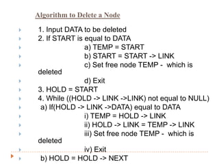 Algorithm to Delete a Node

   1. Input DATA to be deleted
   2. If START is equal to DATA
                  a) TEMP = START
                  b) START = START -> LINK
                  c) Set free node TEMP - which is
    deleted
                  d) Exit
   3. HOLD = START
   4. While ((HOLD -> LINK ->LINK) not equal to NULL)
    a) If(HOLD -> LINK ->DATA) equal to DATA
                  i) TEMP = HOLD -> LINK
                  ii) HOLD -> LINK = TEMP -> LINK
                  iii) Set free node TEMP - which is
    deleted
                  iv) Exit
    b) HOLD = HOLD -> NEXT
 
