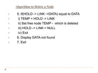 Algorithm to Delete a Node

   5. If(HOLD -> LINK ->DATA) equal to DATA
    i) TEMP = HOLD -> LINK
    ii) Set free node TEMP - which is deleted
    iii) HOLD -> LINK = NULL
    iv) Exit
   6. Display DATA not found
   7. Exit
 