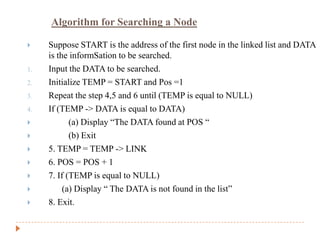 Algorithm for Searching a Node

    Suppose START is the address of the first node in the linked list and DATA
     is the informSation to be searched.
1.   Input the DATA to be searched.
2.   Initialize TEMP = START and Pos =1
3.   Repeat the step 4,5 and 6 until (TEMP is equal to NULL)
4.   If (TEMP -> DATA is equal to DATA)
           (a) Display “The DATA found at POS “
           (b) Exit
    5. TEMP = TEMP -> LINK
    6. POS = POS + 1
    7. If (TEMP is equal to NULL)
         (a) Display “ The DATA is not found in the list”
    8. Exit.
 