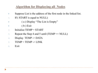 Algorithm for Displaying all Nodes

    Suppose List is the address of the first node in the linked list.
1.   If ( START is equal to NULL)
           ( a ) Display “The List is Empty”
           ( b ) Exit
2.   Initialize TEMP = START
3.   Repeat the Step 4 and 5 until (TEMP == NULL)
4.   Display TEMP -> DATA
5.   TEMP = TEMP -> LINK
6.   Exit
 