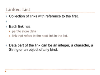 Linked List
   Collection of links with reference to the first.

   Each link has
       part to store data
       link that refers to the next link in the list.


   Data part of the link can be an integer, a character, a
    String or an object of any kind.
 