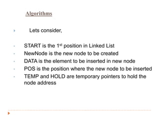 Algorithms


     Lets consider,

•   START is the 1st position in Linked List
•   NewNode is the new node to be created
•   DATA is the element to be inserted in new node
•   POS is the position where the new node to be inserted
•   TEMP and HOLD are temporary pointers to hold the
    node address
 