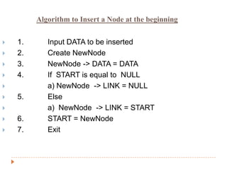 Algorithm to Insert a Node at the beginning


   1.      Input DATA to be inserted
   2.      Create NewNode
   3.      NewNode -> DATA = DATA
   4.      If START is equal to NULL
           a) NewNode -> LINK = NULL
   5.      Else
           a) NewNode -> LINK = START
   6.      START = NewNode
   7.      Exit
 
