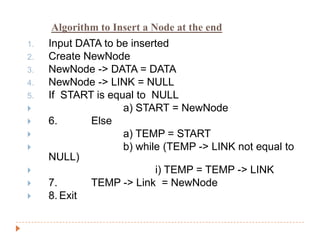 Algorithm to Insert a Node at the end
1.   Input DATA to be inserted
2.   Create NewNode
3.   NewNode -> DATA = DATA
4.   NewNode -> LINK = NULL
5.   If START is equal to NULL
                   a) START = NewNode
    6.      Else
                   a) TEMP = START
                   b) while (TEMP -> LINK not equal to
     NULL)
                          i) TEMP = TEMP -> LINK
    7.      TEMP -> Link = NewNode
    8. Exit
 