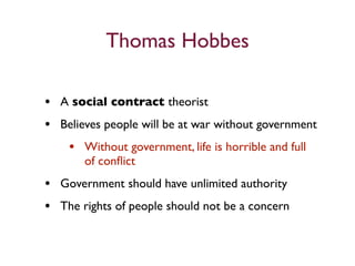 Thomas Hobbes

• A social contract theorist
• Believes people will be at war without government
   • Without government, life is horrible and full
       of conﬂict
• Government should have unlimited authority
• The rights of people should not be a concern
 