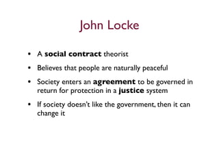 John Locke

• A social contract theorist
• Believes that people are naturally peaceful
• Society enters an agreement to be governed in
   return for protection in a justice system
• If society doesn’t like the government, then it can
   change it
 