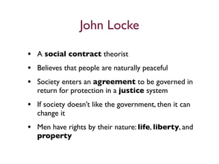 John Locke

• A social contract theorist
• Believes that people are naturally peaceful
• Society enters an agreement to be governed in
   return for protection in a justice system
• If society doesn’t like the government, then it can
   change it
• Men have rights by their nature: life, liberty, and
   property
 