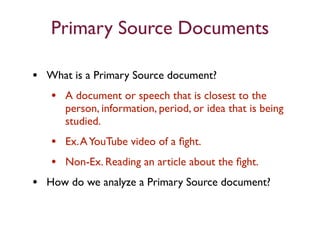 Primary Source Documents

• What is a Primary Source document?
  • A document or speech that is closest to the
      person, information, period, or idea that is being
      studied.
   • Ex. A YouTube video of a ﬁght.
   • Non-Ex. Reading an article about the ﬁght.
• How do we analyze a Primary Source document?
 