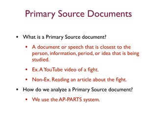Primary Source Documents

• What is a Primary Source document?
  • A document or speech that is closest to the
      person, information, period, or idea that is being
      studied.
   • Ex. A YouTube video of a ﬁght.
   • Non-Ex. Reading an article about the ﬁght.
• How do we analyze a Primary Source document?
   • We use the AP-PARTS system.
 