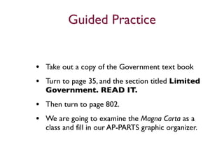 Guided Practice


• Take out a copy of the Government text book
• Turn to page 35, and the section titled Limited
  Government. READ IT.
• Then turn to page 802.
• We are going to examine the Magna Carta as a
  class and ﬁll in our AP-PARTS graphic organizer.
 