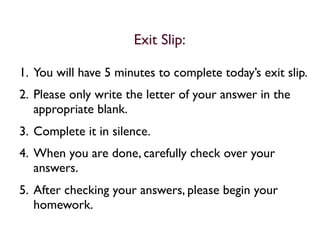 Exit Slip:

1. You will have 5 minutes to complete today’s exit slip.
2. Please only write the letter of your answer in the
   appropriate blank.
3. Complete it in silence.
4. When you are done, carefully check over your
   answers.
5. After checking your answers, please begin your
   homework.
 