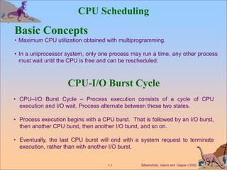 Silberschatz, Galvin and Gagne 2002
1.1
CPU Scheduling
Basic Concepts
• Maximum CPU utilization obtained with multiprogramming.
• In a uniprocessor system, only one process may run a time, any other process
must wait until the CPU is free and can be rescheduled.
CPU-I/O Burst Cycle
• CPU–I/O Burst Cycle – Process execution consists of a cycle of CPU
execution and I/O wait. Process alternate between these two states.
• Process execution begins with a CPU burst. That is followed by an I/O burst,
then another CPU burst, then another I/O burst, and so on.
• Eventually, the last CPU burst will end with a system request to terminate
execution, rather than with another I/O burst.
 