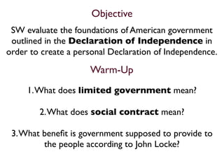 Objective
 SW evaluate the foundations of American government
 outlined in the Declaration of Independence in
order to create a personal Declaration of Independence.

                     Warm-Up
     1. What does limited government mean?

        2. What does social contract mean?

 3. What beneﬁt is government supposed to provide to
         the people according to John Locke?
 