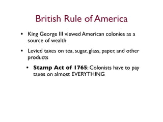 British Rule of America
• King George III viewed American colonies as a
   source of wealth
• Levied taxes on tea, sugar, glass, paper, and other
   products
  • Stamp Act of 1765: Colonists have to pay
     taxes on almost EVERYTHING
 