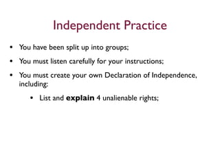 Independent Practice
• You have been split up into groups;
• You must listen carefully for your instructions;
• You must create your own Declaration of Independence,
  including:
     • List and explain 4 unalienable rights;
 