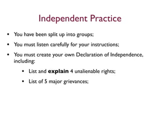 Independent Practice
• You have been split up into groups;
• You must listen carefully for your instructions;
• You must create your own Declaration of Independence,
  including:
     • List and explain 4 unalienable rights;
     • List of 5 major grievances;
 