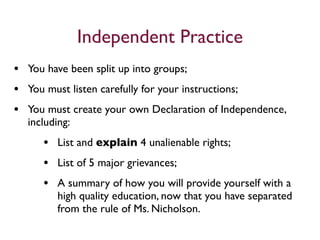 Independent Practice
• You have been split up into groups;
• You must listen carefully for your instructions;
• You must create your own Declaration of Independence,
  including:
     • List and explain 4 unalienable rights;
     • List of 5 major grievances;
     • A summary of how you will provide yourself with a
         high quality education, now that you have separated
         from the rule of Ms. Nicholson.
 