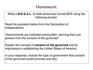 Homework:
 Write a M.E.E.A.L. (5 total sentences) format BCR using the
                      following prompt.

Read the quotation below from the Declaration of
Independence.

“Governments are instituted among Men, deriving their just
powers from the consent of the governed”

Explain the concept of consent of the governed and its
importance in establishing the United States of America.

In your response, include the type of government that consent
of the governed would promote and why.
 