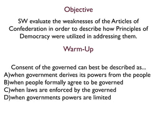 Objective
   SW evaluate the weaknesses of the Articles of
 Confederation in order to describe how Principles of
    Democracy were utilized in addressing them.

                     Warm-Up

  Consent of the governed can best be described as...
A)when government derives its powers from the people
B)when people formally agree to be governed
C)when laws are enforced by the governed
D)when governments powers are limited
 