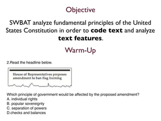 Objective
 SWBAT analyze fundamental principles of the United
States Constitution in order to code text and analyze
                   text features.
                                Warm-Up
2.Read the headline below.




Which principle of government would be affected by the proposed amendment?
A. individual rights
B. popular sovereignty
C. separation of powers
D.checks and balances
 