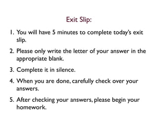 Exit Slip:
1. You will have 5 minutes to complete today’s exit
   slip.
2. Please only write the letter of your answer in the
   appropriate blank.
3. Complete it in silence.
4. When you are done, carefully check over your
   answers.
5. After checking your answers, please begin your
   homework.
 