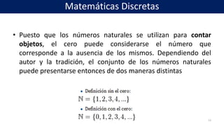 • Puesto que los números naturales se utilizan para contar
objetos, el cero puede considerarse el número que
corresponde a la ausencia de los mismos. Dependiendo del
autor y la tradición, el conjunto de los números naturales
puede presentarse entonces de dos maneras distintas
13
Matemáticas Discretas
 