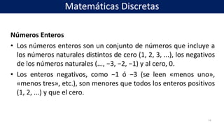 Números Enteros
• Los números enteros son un conjunto de números que incluye a
los números naturales distintos de cero (1, 2, 3, ...), los negativos
de los números naturales (..., −3, −2, −1) y al cero, 0.
• Los enteros negativos, como −1 ó −3 (se leen «menos uno»,
«menos tres», etc.), son menores que todos los enteros positivos
(1, 2, ...) y que el cero.
14
Matemáticas Discretas
 