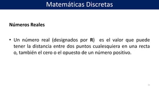 Números Reales
• Un número real (designados por R) es el valor que puede
tener la distancia entre dos puntos cualesquiera en una recta
o, también el cero o el opuesto de un número positivo.
15
Matemáticas Discretas
 