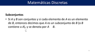 Subconjuntos
• Si A y B son conjuntos y si cada elemento de A es un elemento
de B, entonces decimos que A es un subconjunto de B (o B
contiene a A), y se denota por A B.
18
Matemáticas Discretas
 