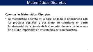 Que son las Matemáticas Discretas
• La matemática discreta es la base de todo lo relacionado con
los procesos digitales, y por tanto, se constituye en parte
fundamental de la ciencia de la computación, una de las ramas
de estudio impartidas en los estudios de la Informática.
2
Matemáticas Discretas
 