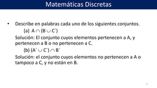 • Describe en palabras cada uno de los siguientes conjuntos.
(a) A  (B  C´)
Solución: El conjunto cuyos elementos pertenecen a A, y
pertenecen a B o no pertenecen a C.
(b) (A´  C´)  B´
Solución: el conjunto cuyos elementos no pertenecen a A o
tampoco a C, y no están en B.
32
Matemáticas Discretas
 