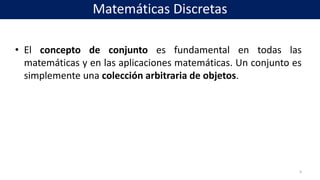• El concepto de conjunto es fundamental en todas las
matemáticas y en las aplicaciones matemáticas. Un conjunto es
simplemente una colección arbitraria de objetos.
4
Matemáticas Discretas
 