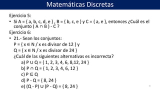 Ejercicio 5:
• Si A = { a, b, c, d, e } , B = { b, c, e } y C = { a, e }, entonces ¿Cuál es el
conjunto ( A ∩ B ) - C ?
Ejercicio 6:
• 21.- Sean los conjuntos:
P = { x ∈ N / x es divisor de 12 } y
Q = { x ∈ N / x es divisor de 24 }
¿Cuál de las siguientes alternativas es incorrecta?
a) P ∪ Q = { 1, 2, 3, 4, 6, 8,12, 24 }
b) P ∩ Q = { 1, 2, 3, 4, 6, 12 }
c) P ⊆ Q
d) P - Q = { 8, 24 }
e) (Q - P) ∪ (P - Q) = { 8, 24 } 41
Matemáticas Discretas
 