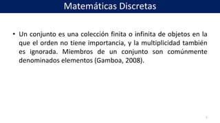 • Un conjunto es una colección finita o infinita de objetos en la
que el orden no tiene importancia, y la multiplicidad también
es ignorada. Miembros de un conjunto son comúnmente
denominados elementos (Gamboa, 2008).
5
Matemáticas Discretas
 